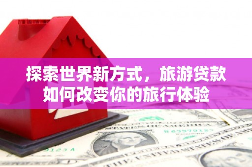 西畴探索世界新方式，旅游贷款如何改变你的旅行体验