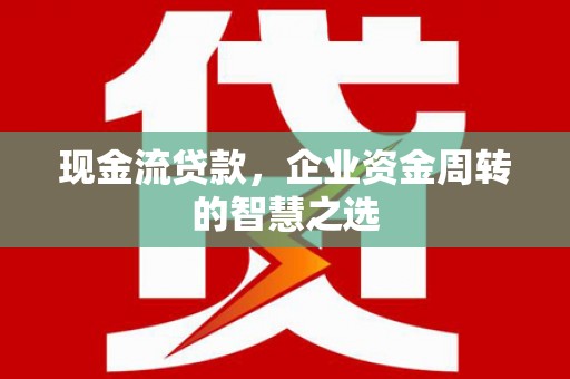 西畴现金流贷款，企业资金周转的智慧之选