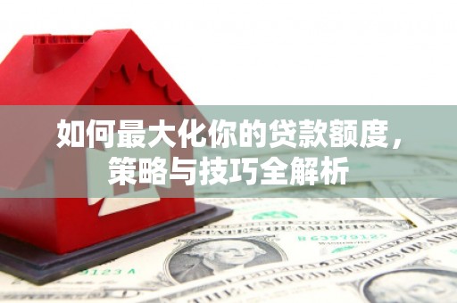 西畴如何最大化你的贷款额度，策略与技巧全解析